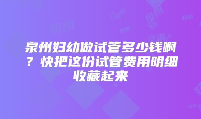 泉州妇幼做试管多少钱啊？快把这份试管费用明细收藏起来