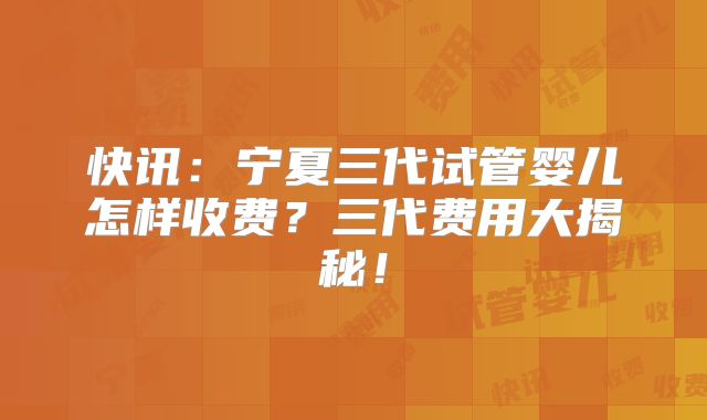 快讯：宁夏三代试管婴儿怎样收费？三代费用大揭秘！