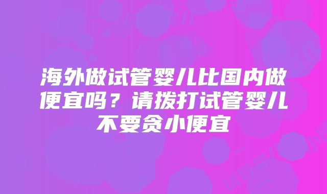 海外做试管婴儿比国内做便宜吗？请拨打试管婴儿不要贪小便宜