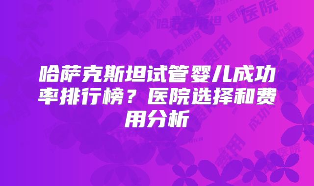 哈萨克斯坦试管婴儿成功率排行榜？医院选择和费用分析