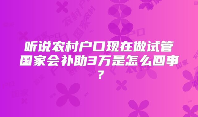 听说农村户口现在做试管国家会补助3万是怎么回事？