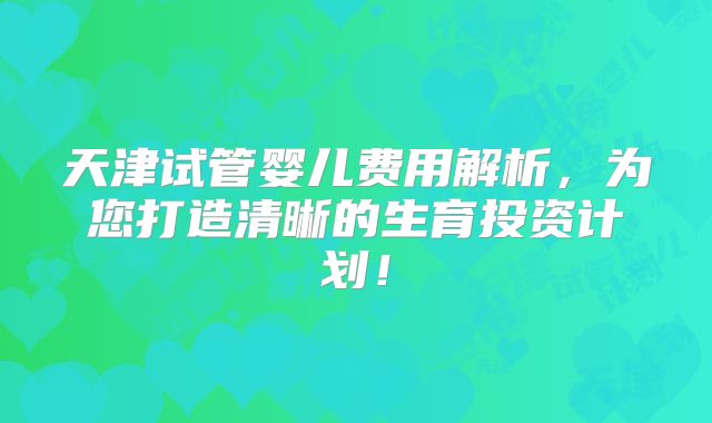天津试管婴儿费用解析,为您打造清晰的生育投资计划!