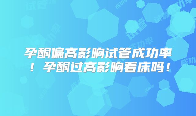 孕酮偏高影响试管成功率！孕酮过高影响着床吗！