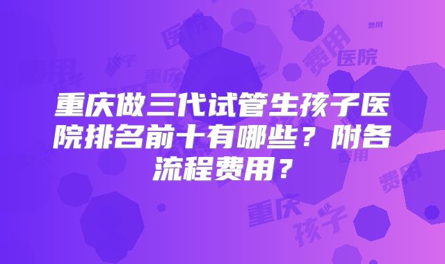重庆做三代试管生孩子医院排名前十有哪些？附各流程费用？