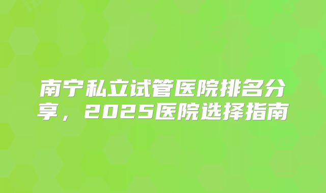 南宁私立试管医院排名分享，2025医院选择指南