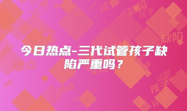 今日热点-三代试管孩子缺陷严重吗?