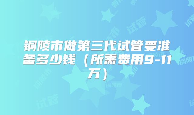 铜陵市做第三代试管要准备多少钱（所需费用9-11万）