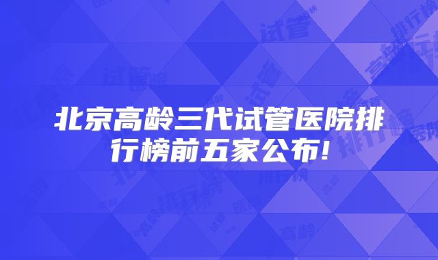 北京高龄三代试管医院排行榜前五家公布!