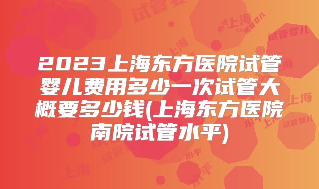 2023上海东方医院试管婴儿费用多少一次试管大概要多少钱(上海东方医院南院试管水平)