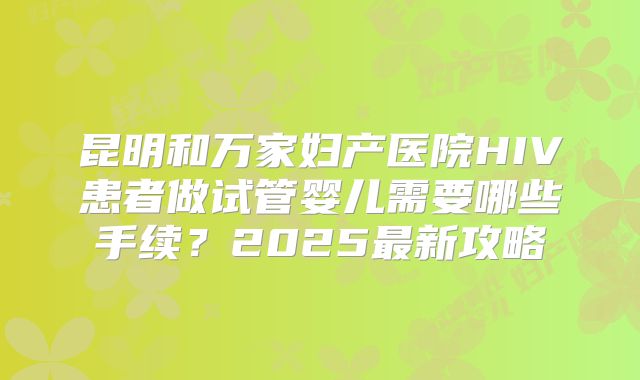 昆明和万家妇产医院HIV患者做试管婴儿需要哪些手续?2025最新攻略
