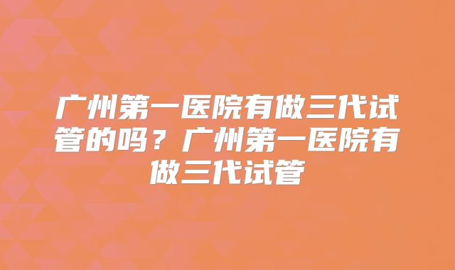 广州第一医院有做三代试管的吗?广州第一医院有做三代试管