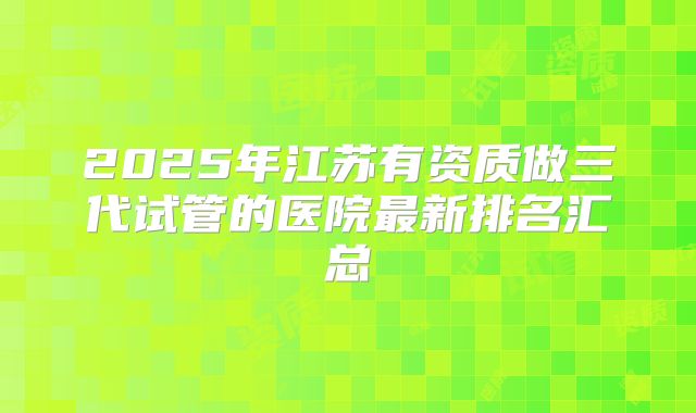 2025年江苏有资质做三代试管的医院最新排名汇总