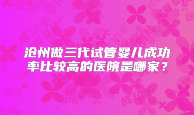 沧州做三代试管婴儿成功率比较高的医院是哪家？