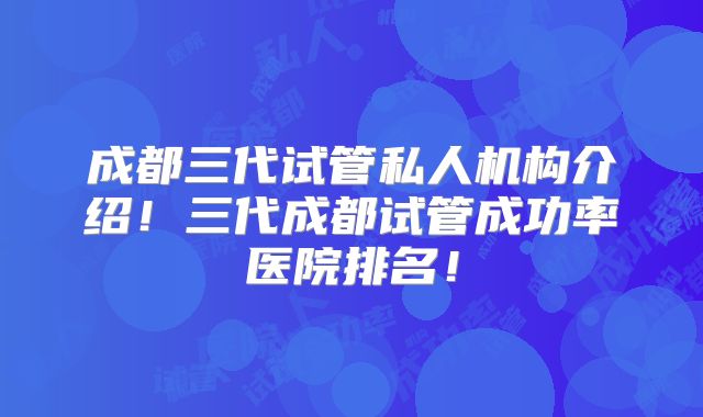 成都三代试管私人机构介绍!三代成都试管成功率医院排名!