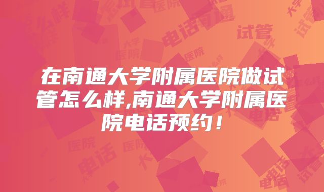 在南通大学附属医院做试管怎么样,南通大学附属医院电话预约！