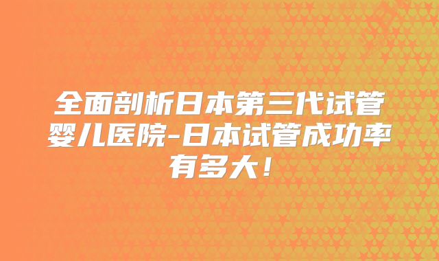 全面剖析日本第三代试管婴儿医院-日本试管成功率有多大！
