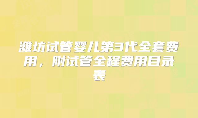 潍坊试管婴儿第3代全套费用,附试管全程费用目录表