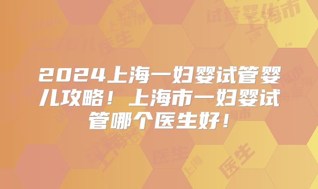 2024上海一妇婴试管婴儿攻略！上海市一妇婴试管哪个医生好！