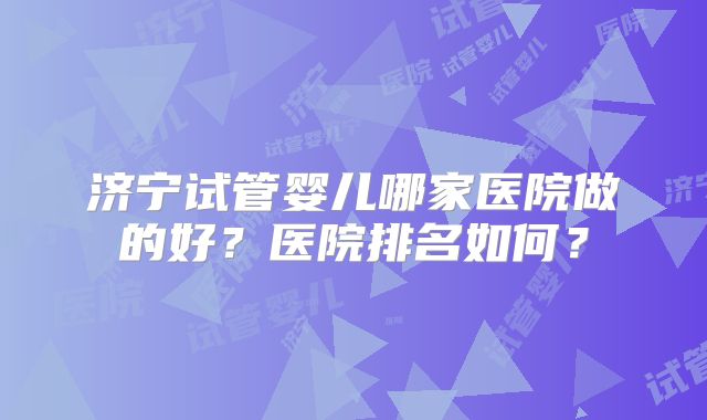 济宁试管婴儿哪家医院做的好?医院排名如何?