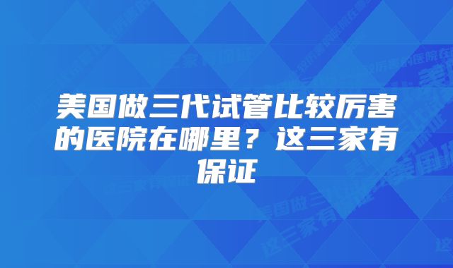 美国做三代试管比较厉害的医院在哪里?这三家有保证