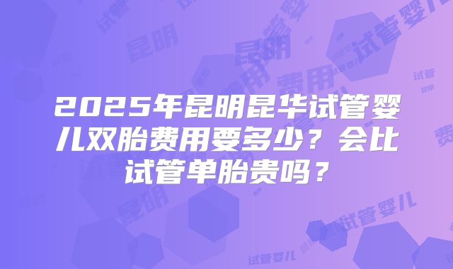 2025年昆明昆华试管婴儿双胎费用要多少？会比试管单胎贵吗？