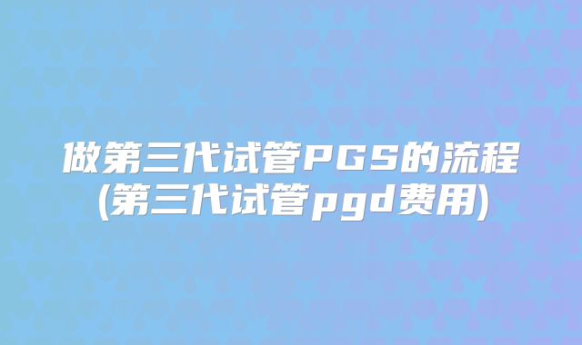 做第三代试管PGS的流程(第三代试管pgd费用)