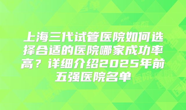 上海三代试管医院如何选择合适的医院哪家成功率高？详细介绍2025年前五强医院名单