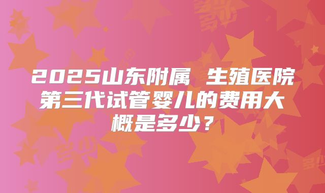 2025山东附属 生殖医院第三代试管婴儿的费用大概是多少?