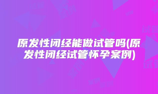 原发性闭经能做试管吗(原发性闭经试管怀孕案例)