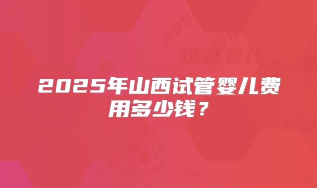 2025年山西试管婴儿费用多少钱？