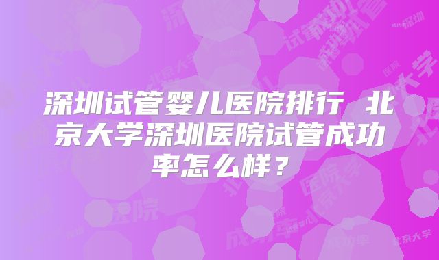 深圳试管婴儿医院排行 北京大学深圳医院试管成功率怎么样？