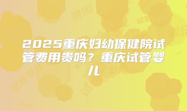 2025重庆妇幼保健院试管费用贵吗?重庆试管婴儿
