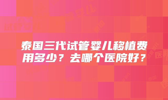 泰国三代试管婴儿移植费用多少？去哪个医院好？