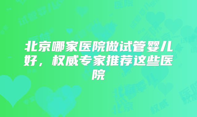 北京哪家医院做试管婴儿好,权威专家推荐这些医院