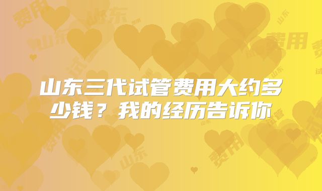 山东三代试管费用大约多少钱？我的经历告诉你