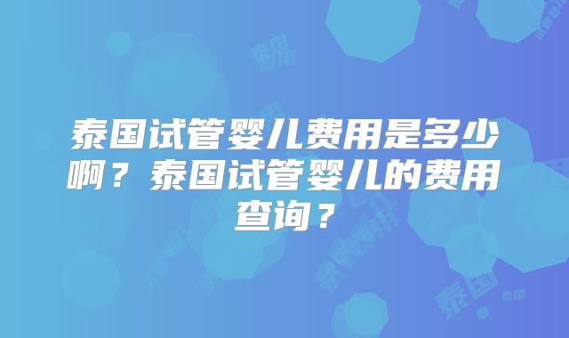 泰国试管婴儿费用是多少啊？泰国试管婴儿的费用查询？