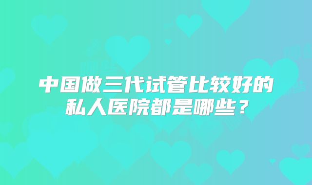 中国做三代试管比较好的私人医院都是哪些？