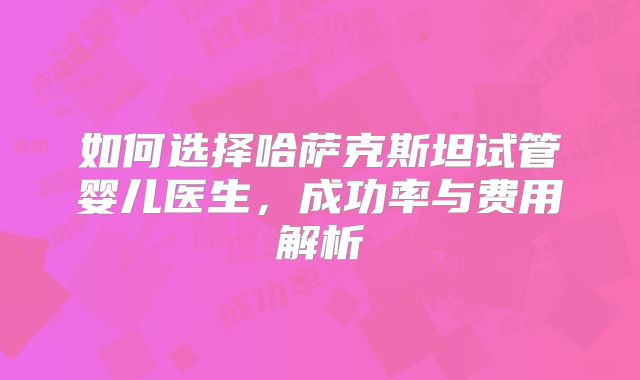 如何选择哈萨克斯坦试管婴儿医生,成功率与费用解析