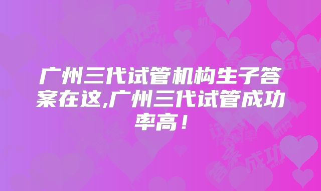 广州三代试管机构生子答案在这,广州三代试管成功率高！