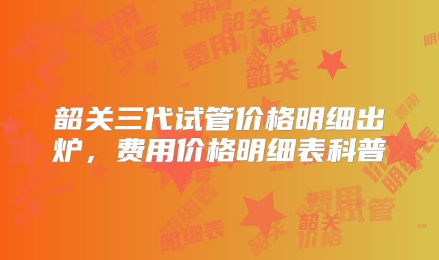 韶关三代试管价格明细出炉,费用价格明细表科普