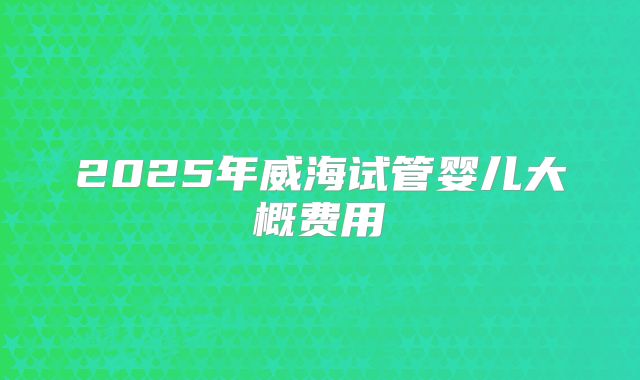 2025年威海试管婴儿大概费用
