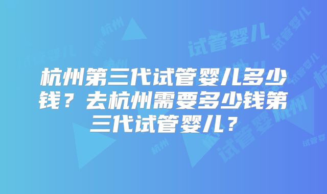 杭州第三代试管婴儿多少钱？去杭州需要多少钱第三代试管婴儿？