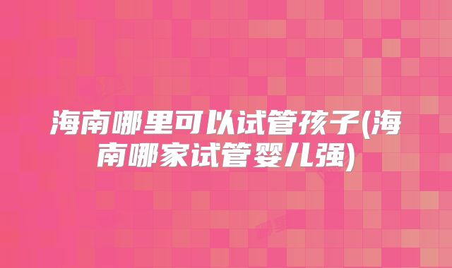 海南哪里可以试管孩子(海南哪家试管婴儿强)