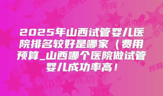 2025年山西试管婴儿医院排名较好是哪家（费用预算_山西哪个医院做试管婴儿成功率高！