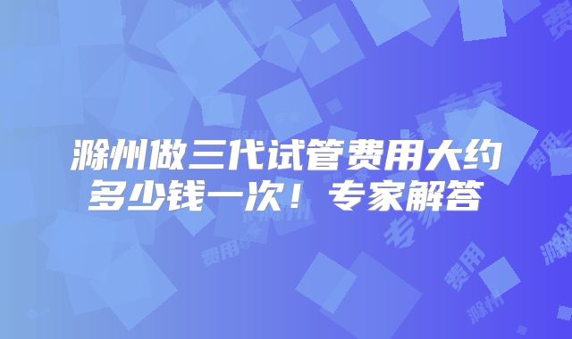滁州做三代试管费用大约多少钱一次!专家解答