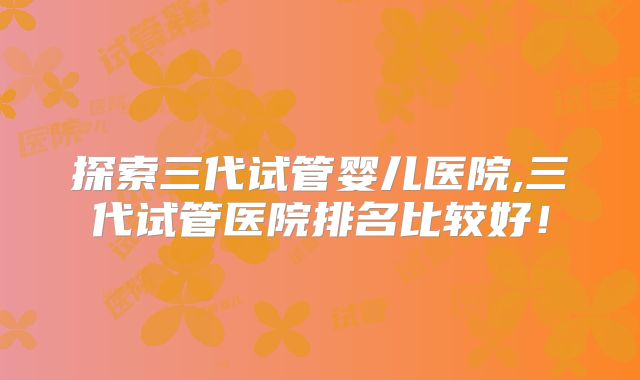 探索三代试管婴儿医院,三代试管医院排名比较好！