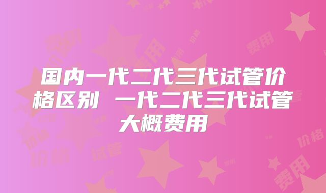 国内一代二代三代试管价格区别 一代二代三代试管大概费用