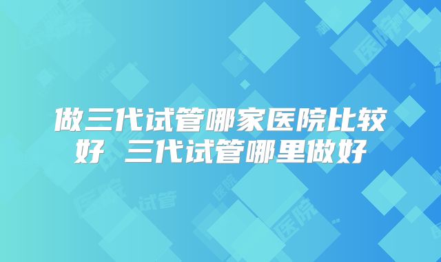 做三代试管哪家医院比较好 三代试管哪里做好