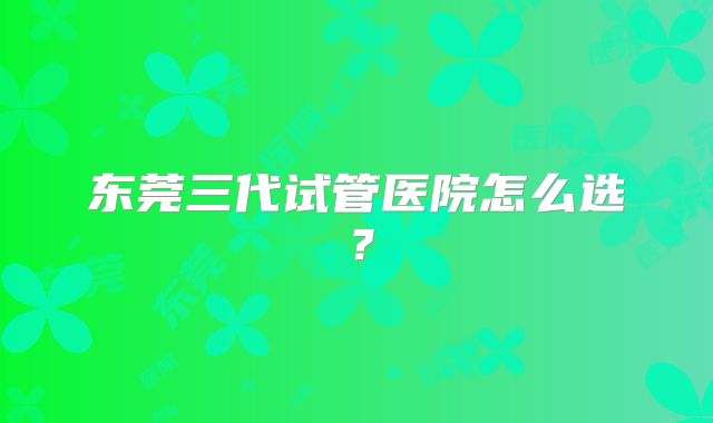 东莞三代试管医院怎么选?