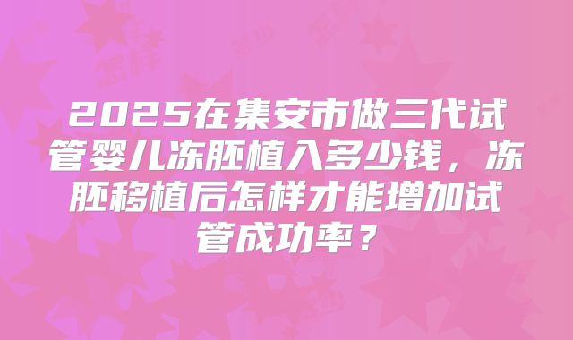 2025在集安市做三代试管婴儿冻胚植入多少钱，冻胚移植后怎样才能增加试管成功率？